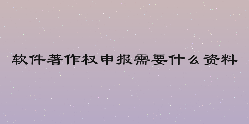 软件著作权申报需要什么资料