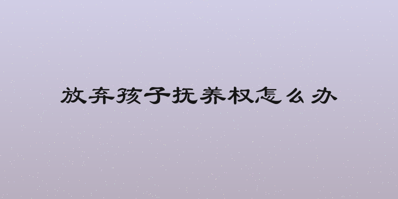 放弃孩子抚养权怎么办