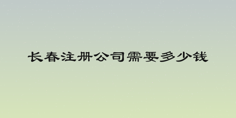 长春注册公司需要多少钱
