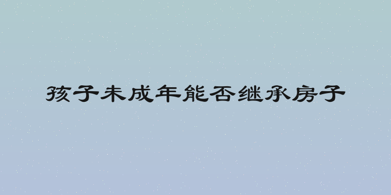 孩子未成年能否继承房子