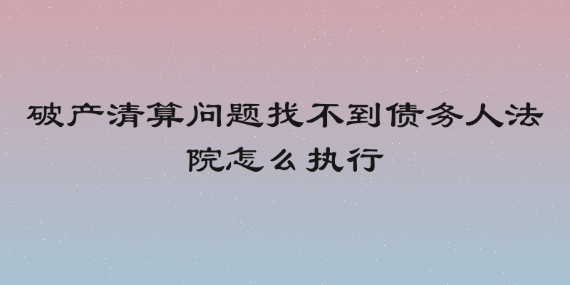 破产清算问题找不到债务人法院怎么执行