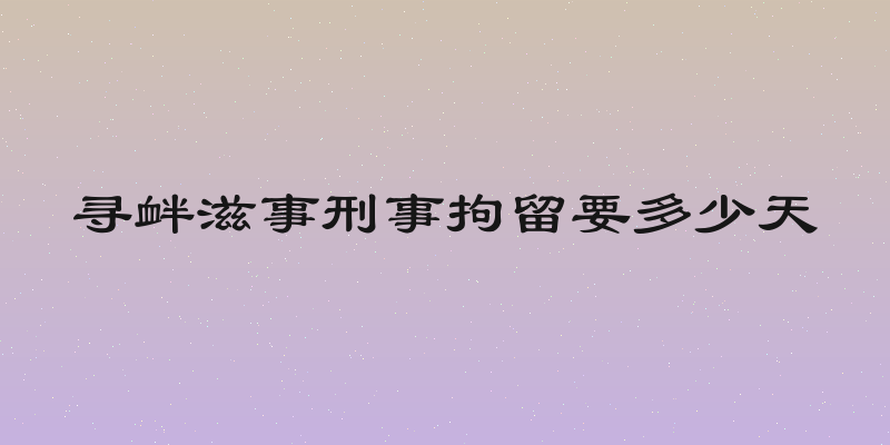 寻衅滋事刑事拘留要多少天