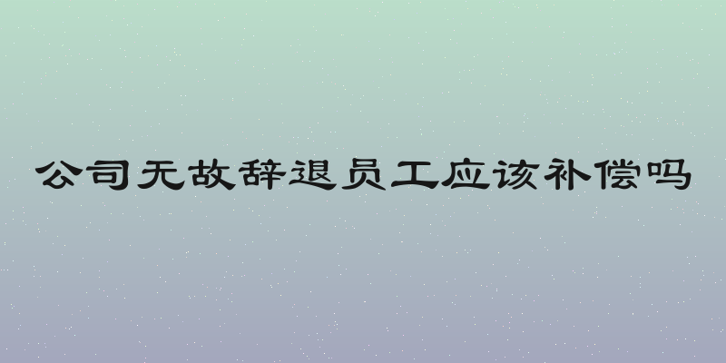 公司无故辞退员工应该补偿吗