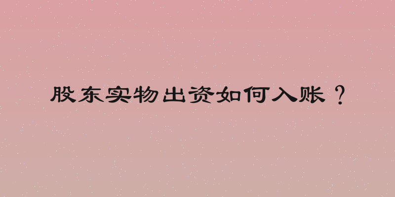 股东实物出资如何入账？
