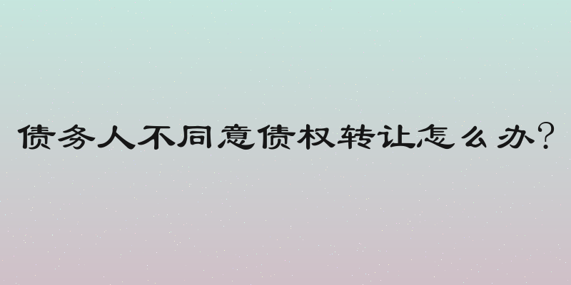 债务人不同意债权转让怎么办?