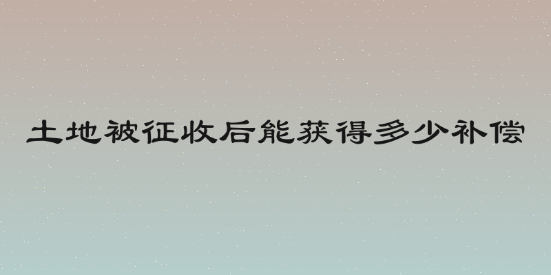 土地被征收后能获得多少补偿