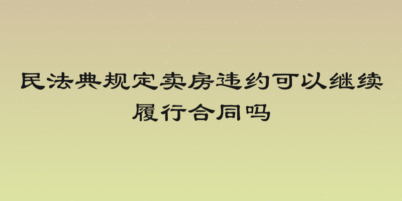 民法典规定卖房违约可以继续履行合同吗
