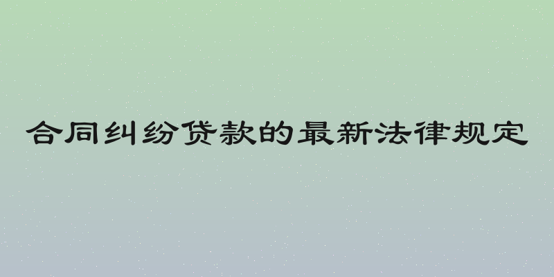 合同纠纷贷款的最新法律规定