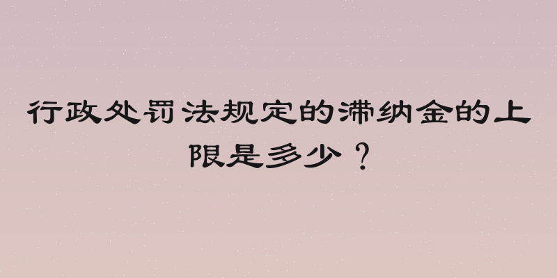 行政处罚法规定的滞纳金的上限是多少？