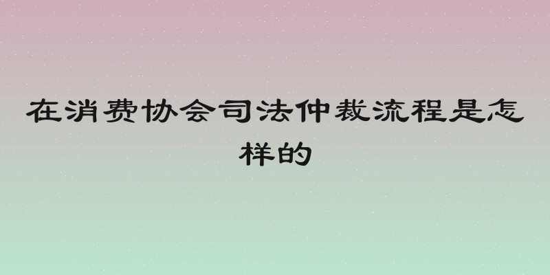 在消费协会司法仲裁流程是怎样的