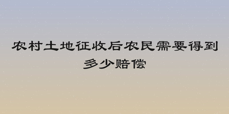 农村土地征收后农民需要得到多少赔偿