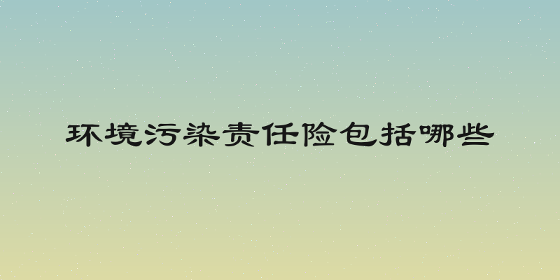 环境污染责任险包括哪些