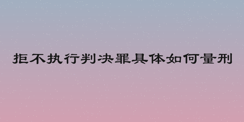拒不执行判决罪具体如何量刑