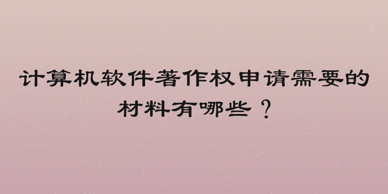 计算机软件著作权申请需要的材料有哪些？