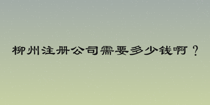 柳州注册公司需要多少钱啊？