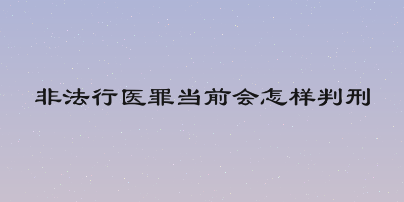 非法行医罪当前会怎样判刑