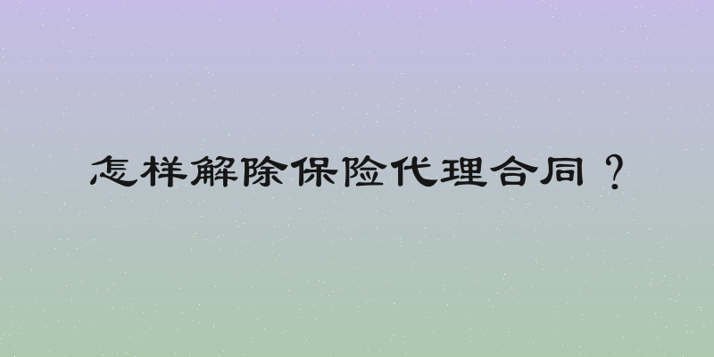怎样解除保险代理合同？