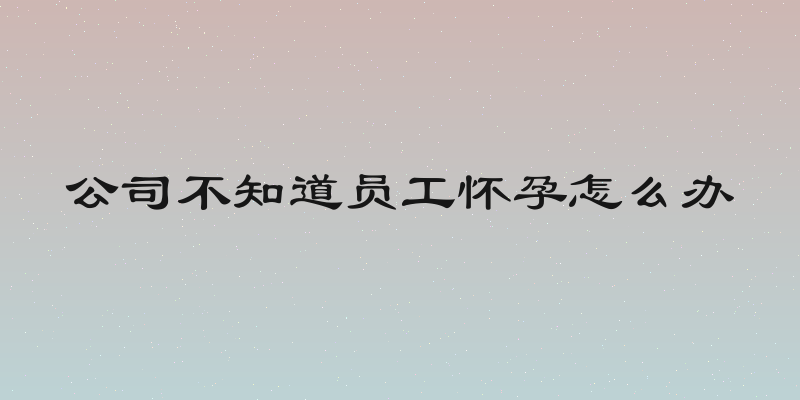 公司不知道员工怀孕怎么办