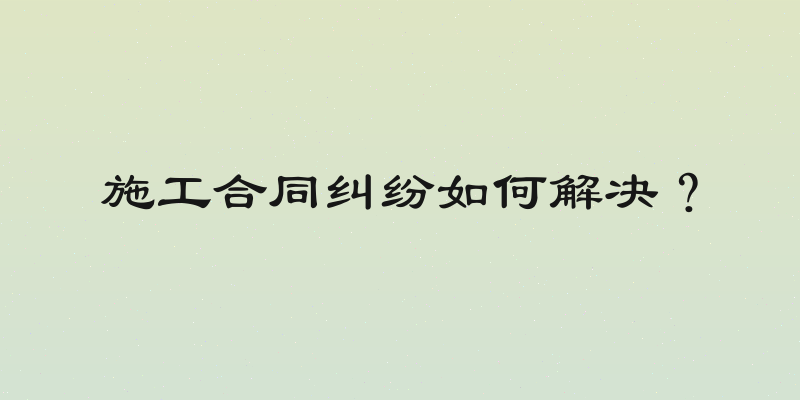 施工合同纠纷如何解决？