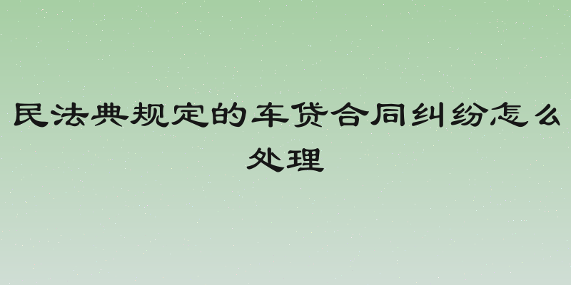 民法典规定的车贷合同纠纷怎么处理