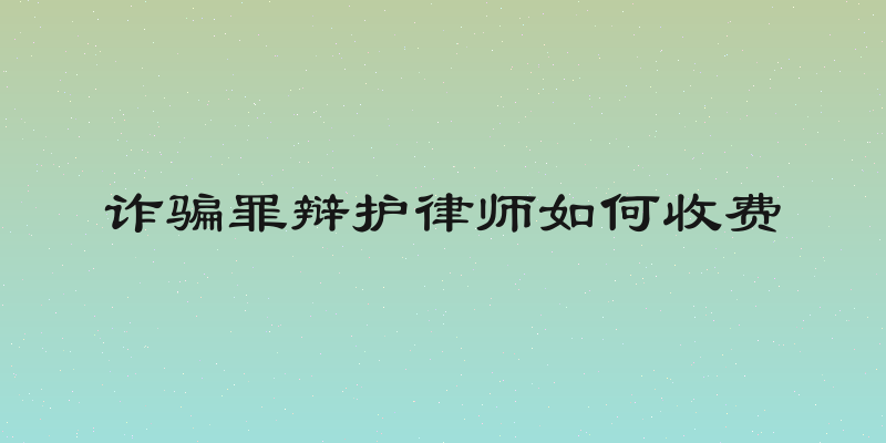 诈骗罪辩护律师如何收费