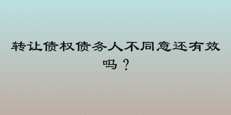 转让债权债务人不同意还有效吗？