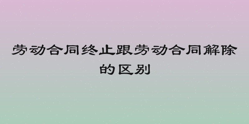 劳动合同终止跟劳动合同解除的区别
