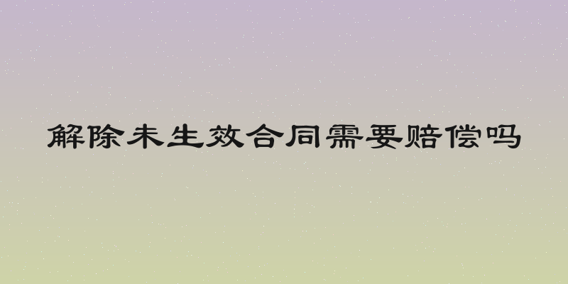 解除未生效合同需要赔偿吗