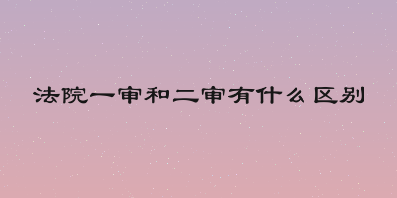法院一审和二审有什么区别