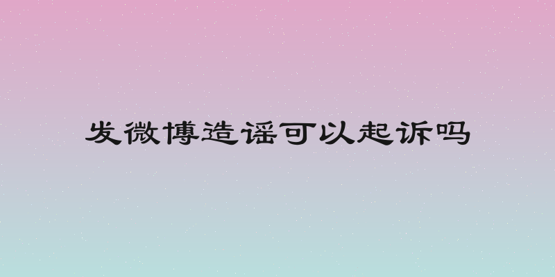 发微博造谣可以起诉吗