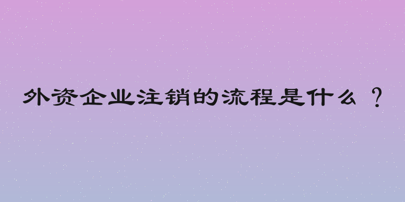 外资企业注销的流程是什么？