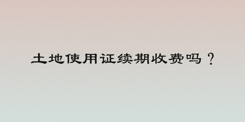 土地使用证续期收费吗？