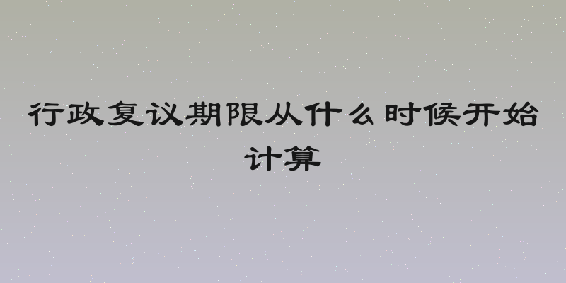 行政复议期限从什么时候开始计算