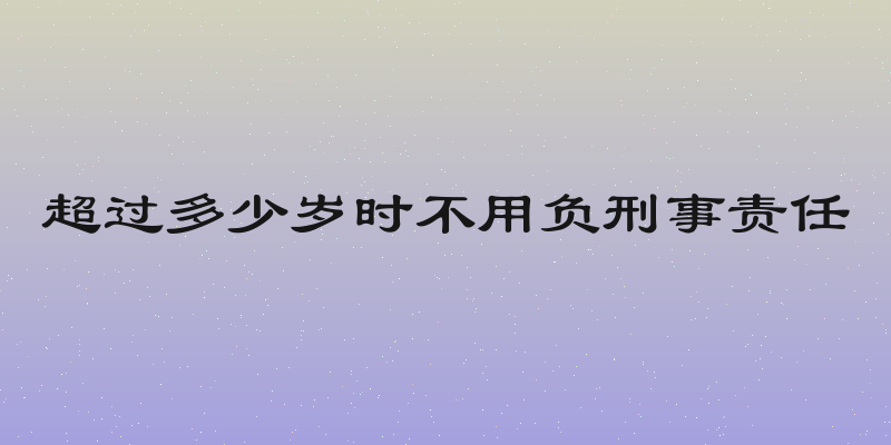 超过多少岁时不用负刑事责任