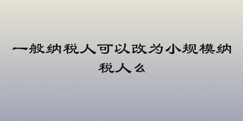 一般纳税人可以改为小规模纳税人么