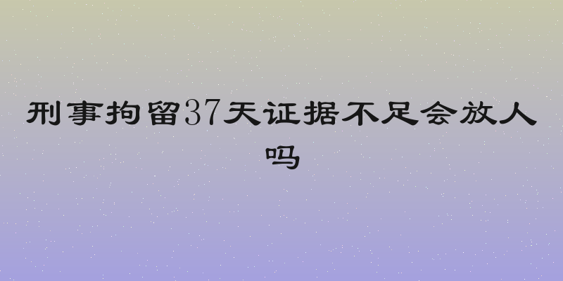 刑事拘留37天证据不足会放人吗