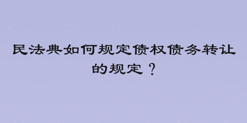 民法典如何规定债权债务转让的规定？