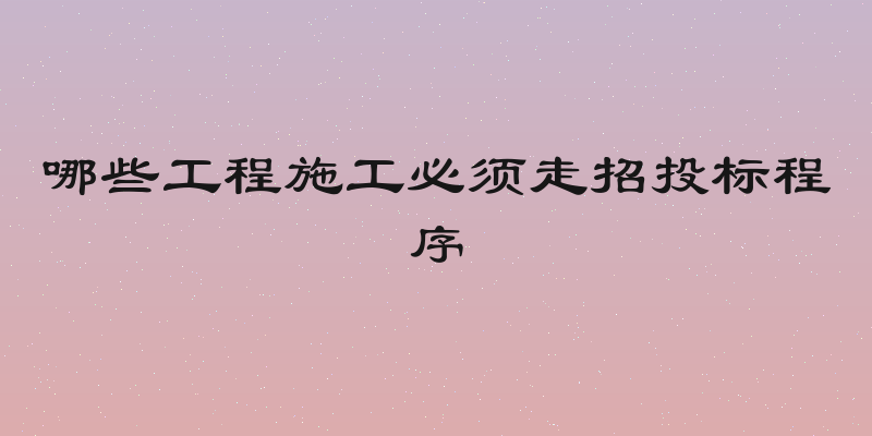 哪些工程施工必须走招投标程序