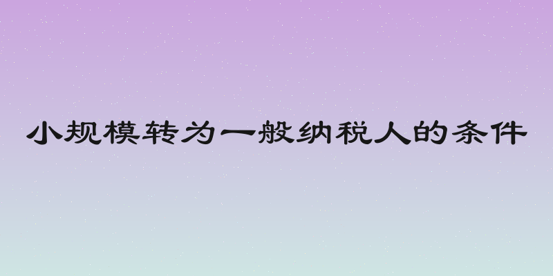 小规模转为一般纳税人的条件