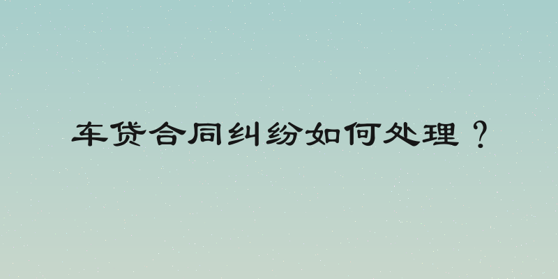车贷合同纠纷如何处理？