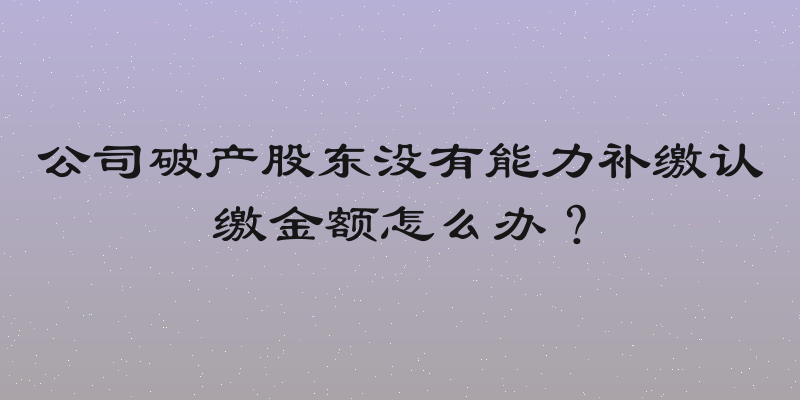 公司破产股东没有能力补缴认缴金额怎么办？