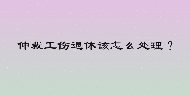 仲裁工伤退休该怎么处理？