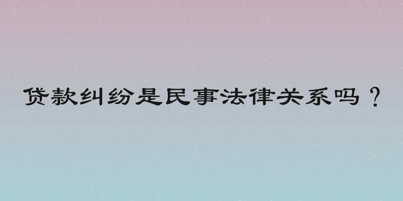贷款纠纷是民事法律关系吗？