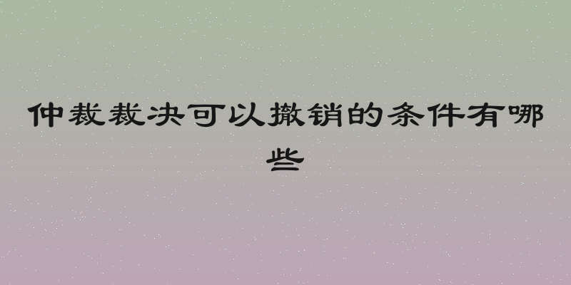 仲裁裁决可以撤销的条件有哪些