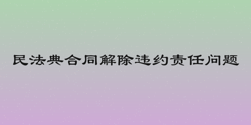 民法典合同解除违约责任问题