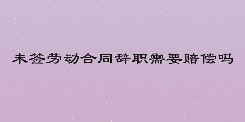 未签劳动合同辞职需要赔偿吗