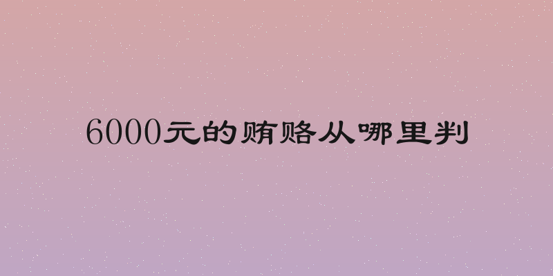 6000元的贿赂从哪里判