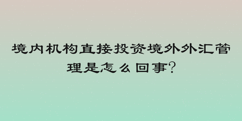 境内机构直接投资境外外汇管理是怎么回事?