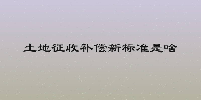 土地征收补偿新标准是啥