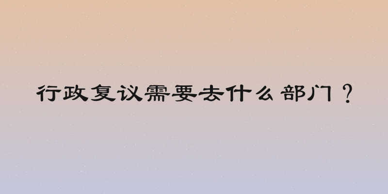 行政复议需要去什么部门？